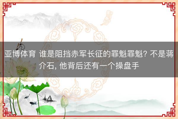 亚博体育 谁是阻挡赤军长征的罪魁罪魁? 不是蒋介石， 他背后还有一个操盘手