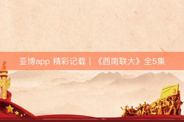亚博app 精彩记载｜《西南联大》全5集