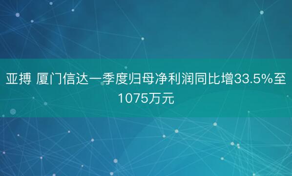 亚搏 厦门信达一季度归母净利润同比增33.5%至1075万元