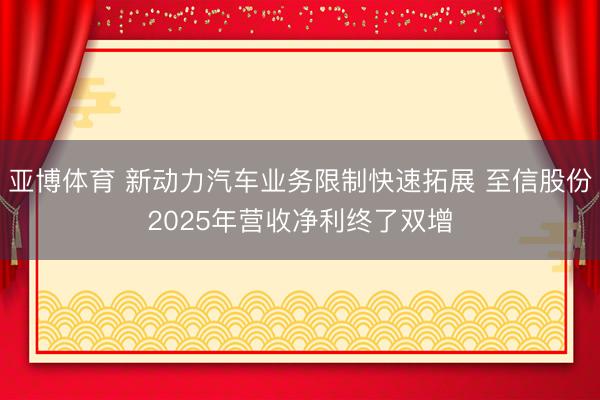亚博体育 新动力汽车业务限制快速拓展 至信股份2025年营收净利终了双增