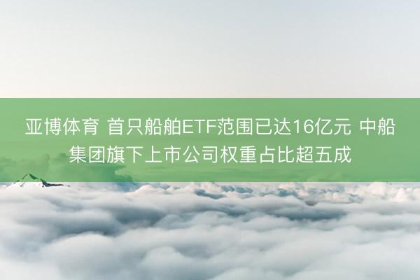 亚博体育 首只船舶ETF范围已达16亿元 中船集团旗下上市公司权重占比超五成
