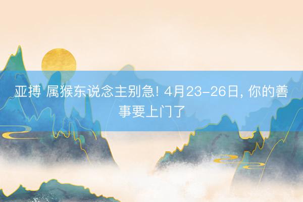 亚搏 属猴东说念主别急! 4月23-26日， 你的善事要上门了