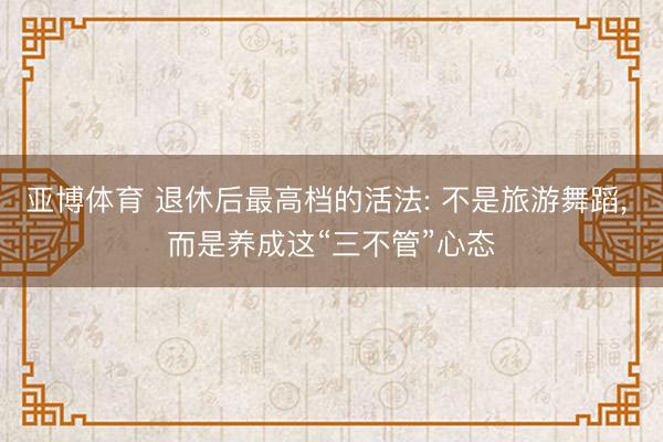 亚博体育 退休后最高档的活法: 不是旅游舞蹈， 而是养成这“三不管”心态