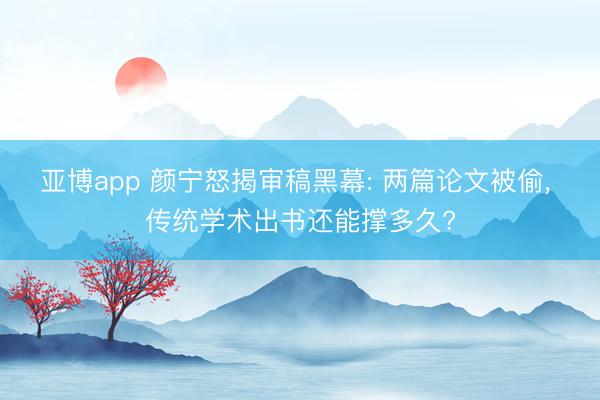 亚博app 颜宁怒揭审稿黑幕: 两篇论文被偷， 传统学术出书还能撑多久?