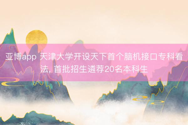 亚博app 天津大学开设天下首个脑机接口专科看法， 首批招生遴荐20名本科生