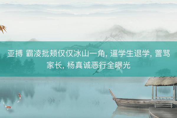 亚搏 霸凌批颊仅仅冰山一角， 逼学生退学， 詈骂家长， 杨真诚恶行全曝光