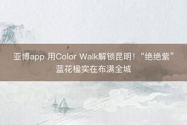 亚博app 用Color Walk解锁昆明！“绝绝紫”蓝花楹实在布满全城