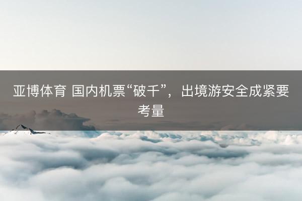 亚博体育 国内机票“破千”，出境游安全成紧要考量