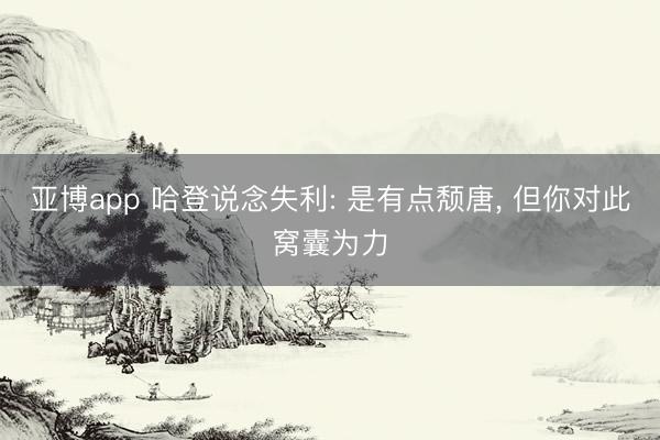 亚博app 哈登说念失利: 是有点颓唐， 但你对此窝囊为力