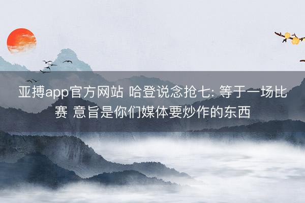 亚搏app官方网站 哈登说念抢七: 等于一场比赛 意旨是你们媒体要炒作的东西