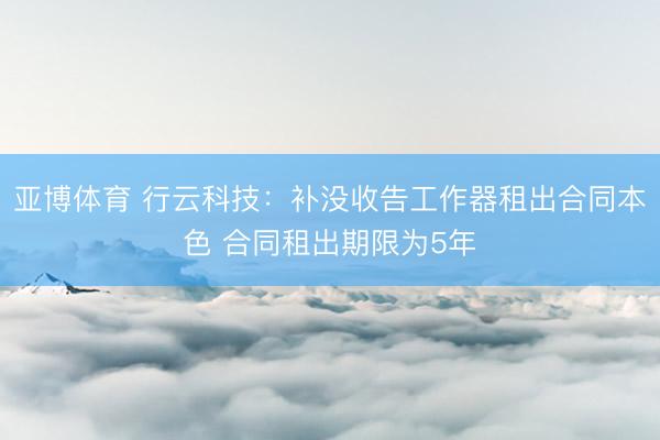 亚博体育 行云科技：补没收告工作器租出合同本色 合同租出期限为5年