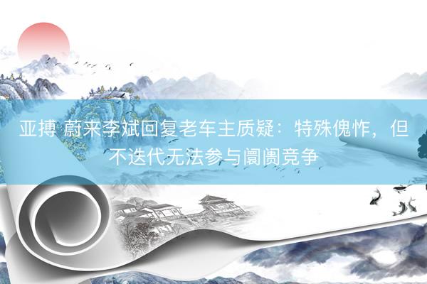 亚搏 蔚来李斌回复老车主质疑：特殊傀怍，但不迭代无法参与阛阓竞争