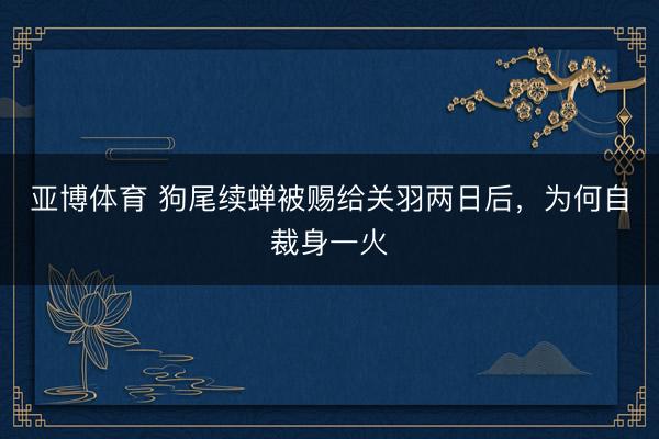 亚博体育 狗尾续蝉被赐给关羽两日后，为何自裁身一火