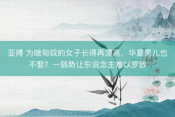 亚搏 为啥匈奴的女子长得再漂亮，华夏男儿也不娶？一弱势让东说念主难以罗致