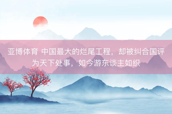 亚博体育 中国最大的烂尾工程，却被纠合国评为天下处事，如今游东谈主如织