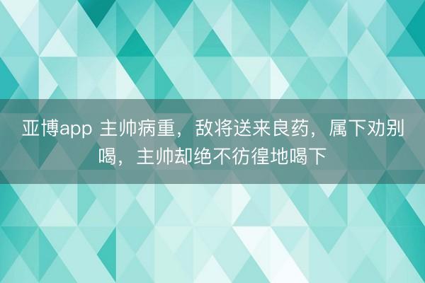 亚博app 主帅病重，敌将送来良药，属下劝别喝，主帅却绝不彷徨地喝下