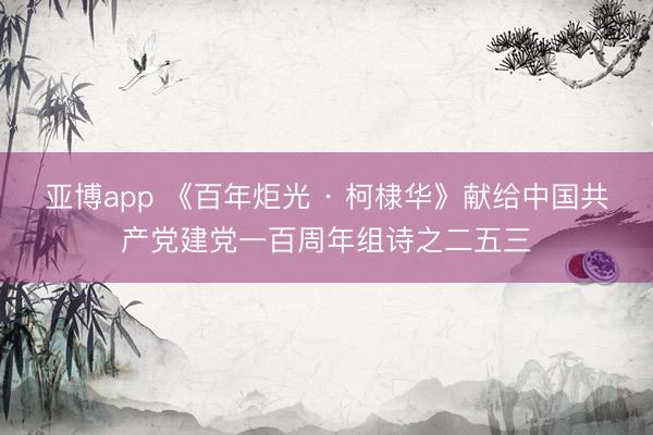 亚博app 《百年炬光 · 柯棣华》献给中国共产党建党一百周年组诗之二五三