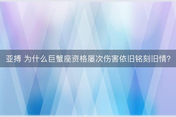 亚搏 为什么巨蟹座资格屡次伤害依旧铭刻旧情？