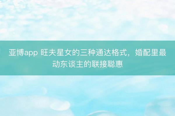 亚博app 旺夫星女的三种通达格式，婚配里最动东谈主的联接聪惠