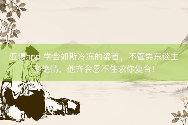 亚博app 学会如斯冷冻的姿首，不管男东谈主多绝情，他齐会忍不住求你复合！