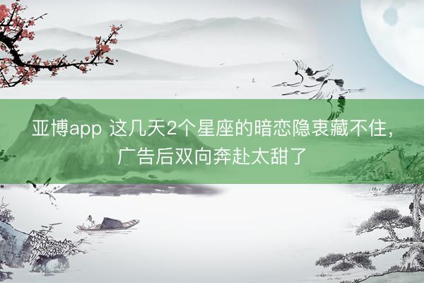 亚博app 这几天2个星座的暗恋隐衷藏不住，广告后双向奔赴太甜了