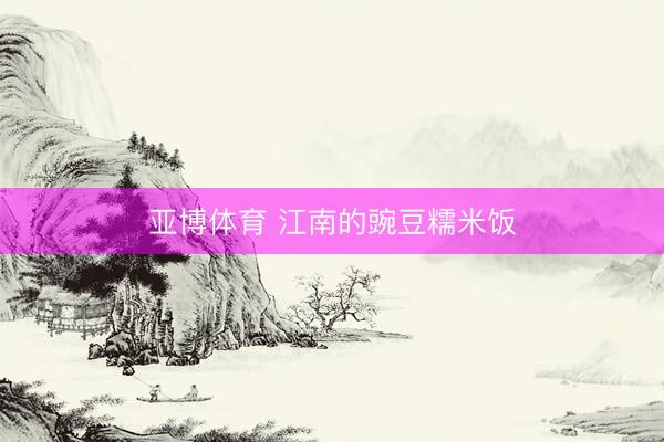 亚博体育 江南的豌豆糯米饭