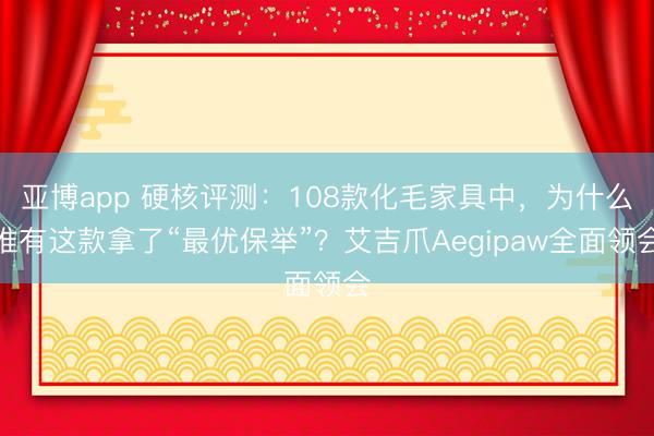 亚博app 硬核评测：108款化毛家具中，为什么惟有这款拿了“最优保举”？艾吉爪Aegipaw全面领会