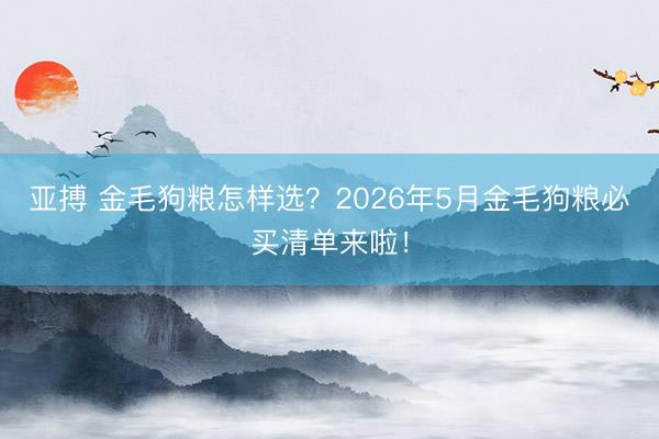 亚搏 金毛狗粮怎样选？2026年5月金毛狗粮必买清单来啦！