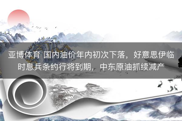 亚博体育 国内油价年内初次下落，好意思伊临时息兵条约行将到期，中东原油抓续减产