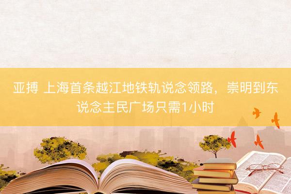 亚搏 上海首条越江地铁轨说念领路，崇明到东说念主民广场只需1小时