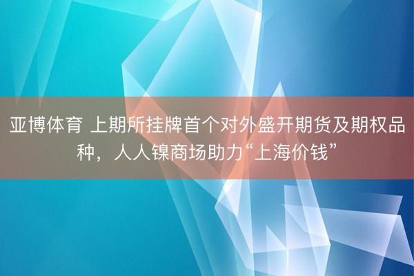 亚博体育 上期所挂牌首个对外盛开期货及期权品种，人人镍商场助力“上海价钱”
