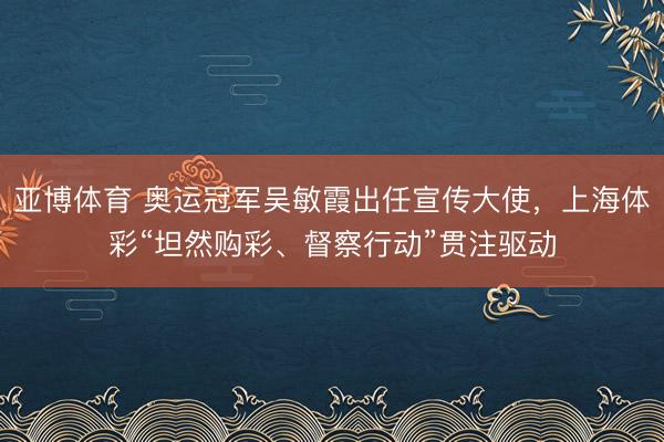 亚博体育 奥运冠军吴敏霞出任宣传大使，上海体彩“坦然购彩、督察行动”贯注驱动