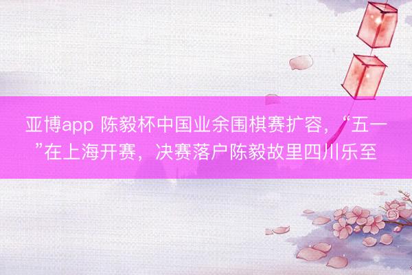 亚博app 陈毅杯中国业余围棋赛扩容，“五一”在上海开赛，决赛落户陈毅故里四川乐至
