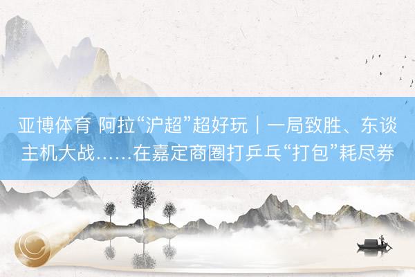 亚博体育 阿拉“沪超”超好玩｜一局致胜、东谈主机大战……在嘉定商圈打乒乓“打包”耗尽券