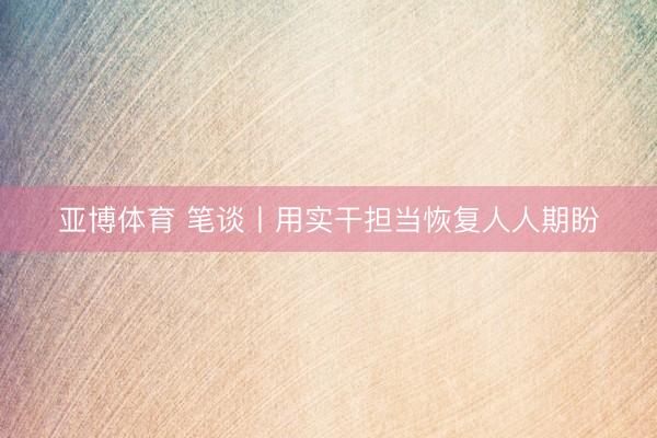 亚博体育 笔谈丨用实干担当恢复人人期盼