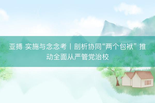 亚搏 实施与念念考丨剖析协同“两个包袱” 推动全面从严管党治校