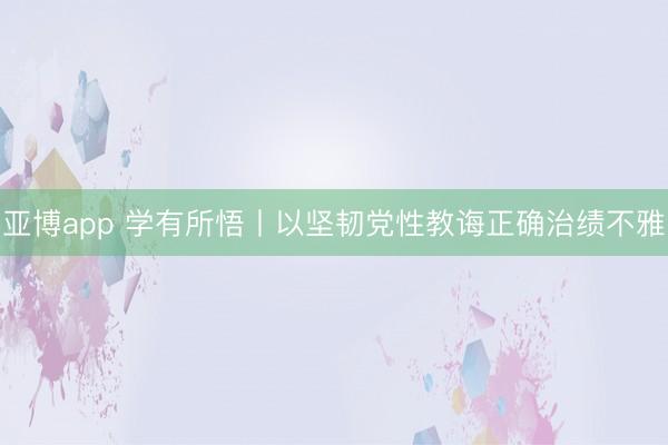 亚博app 学有所悟丨以坚韧党性教诲正确治绩不雅