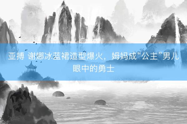 亚搏 谢娜冰蓝裙造型爆火，姆妈成“公主”男儿眼中的勇士