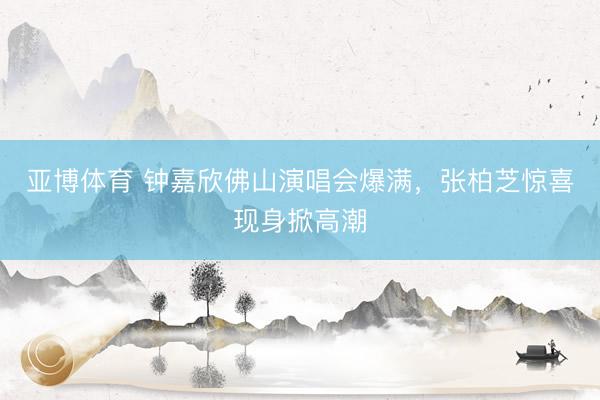 亚博体育 钟嘉欣佛山演唱会爆满，张柏芝惊喜现身掀高潮