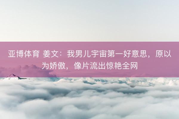 亚博体育 姜文：我男儿宇宙第一好意思，原以为娇傲，像片流出惊艳全网