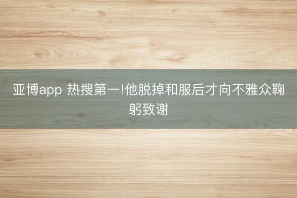 亚博app 热搜第一!他脱掉和服后才向不雅众鞠躬致谢