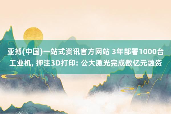亚搏(中国)一站式资讯官方网站 3年部署1000台工业机, 押注3D打印: 公大激光完成数亿元融资