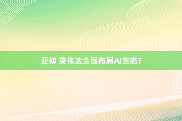 亚搏 英伟达全面布局AI生态?