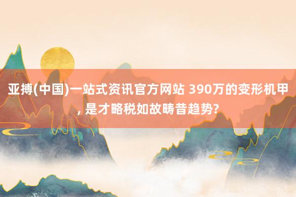 亚搏(中国)一站式资讯官方网站 390万的变形机甲, 是才略税如故畴昔趋势?