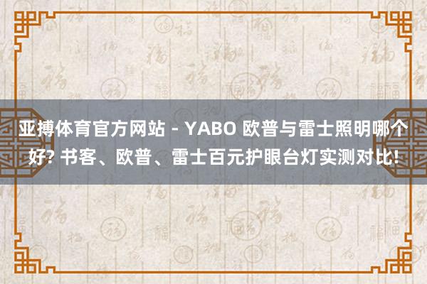 亚搏体育官方网站 - YABO 欧普与雷士照明哪个好? 书客、欧普、雷士百元护眼台灯实测对比!