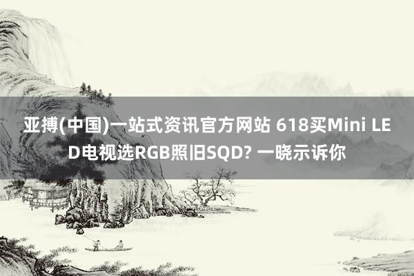 亚搏(中国)一站式资讯官方网站 618买Mini LED电视选RGB照旧SQD? 一晓示诉你