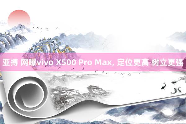 亚搏 网曝vivo X500 Pro Max, 定位更高 树立更强