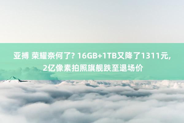 亚搏 荣耀奈何了? 16GB+1TB又降了1311元, 2亿像素拍照旗舰跌至退场价
