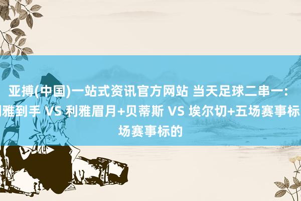 亚搏(中国)一站式资讯官方网站 当天足球二串一: 利雅到手 VS 利雅眉月+贝蒂斯 VS 埃尔切+五场赛事标的