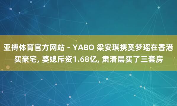 亚搏体育官方网站 - YABO 梁安琪携奚梦瑶在香港买豪宅, 婆媳斥资1.68亿, 肃清层买了三套房